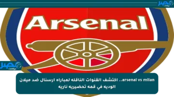 arsenal vs milan.. اكتشف القنوات الناقلة لمباراة آرسنال ضد ميلان الودية في قمة تحضيرية نارية